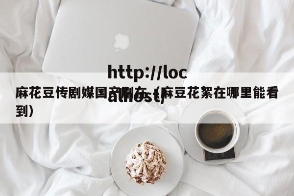 麻花豆传剧媒国产剧在（麻豆花絮在哪里能看到）